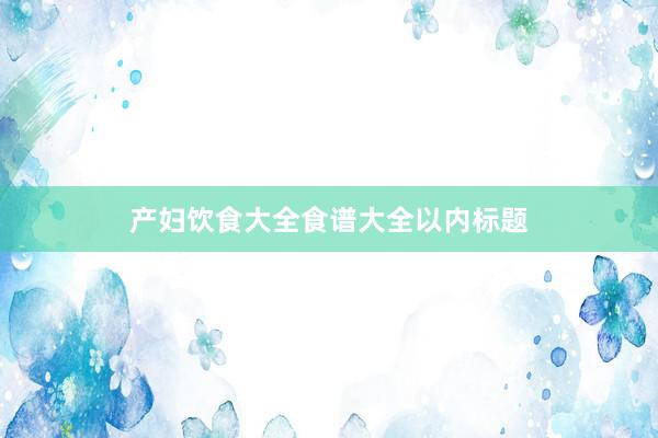 产妇饮食大全食谱大全以内标题